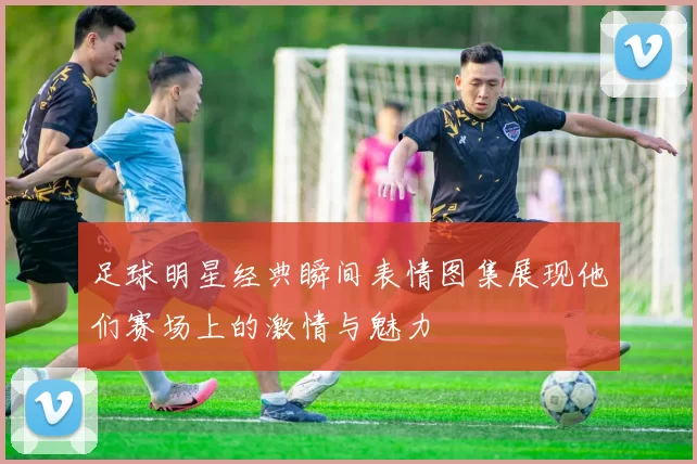 足球明星经典瞬间表情图集展现他们赛场上的激情与魅力