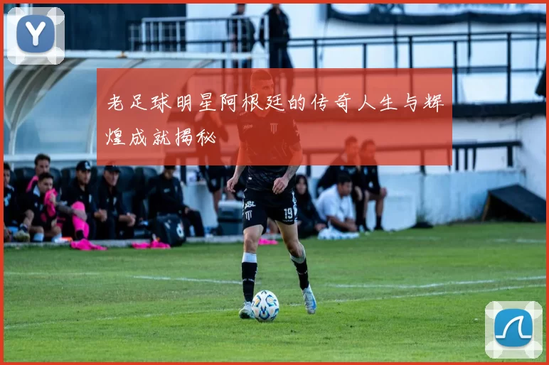 老足球明星阿根廷的传奇人生与辉煌成就揭秘