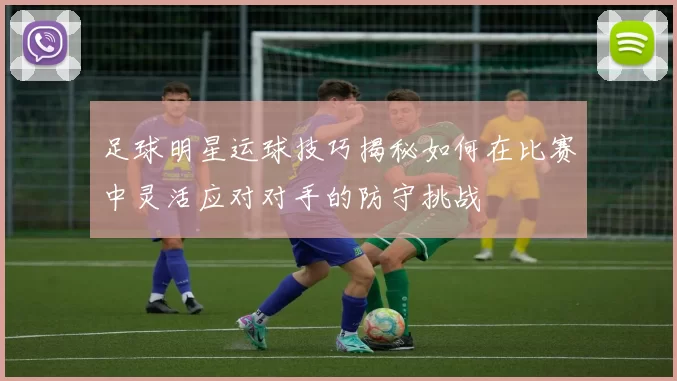 足球明星运球技巧揭秘如何在比赛中灵活应对对手的防守挑战
