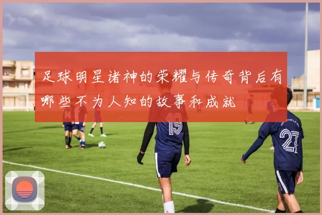 足球明星诸神的荣耀与传奇背后有哪些不为人知的故事和成就