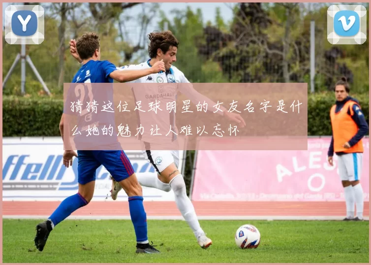 猜猜这位足球明星的女友名字是什么她的魅力让人难以忘怀