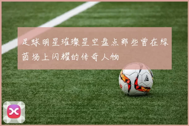 足球明星璀璨星空盘点那些曾在绿茵场上闪耀的传奇人物