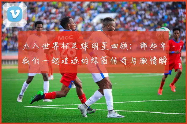 九八世界杯足球明星回顾：那些年我们一起追逐的绿茵传奇与激情瞬间