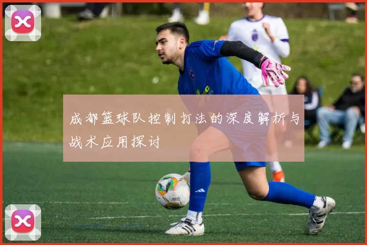 成都篮球队控制打法的深度解析与战术应用探讨