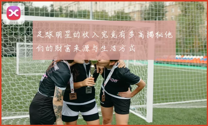 足球明星的收入究竟有多高揭秘他们的财富来源与生活方式