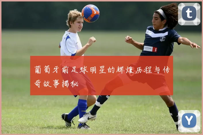 葡萄牙前足球明星的辉煌历程与传奇故事揭秘