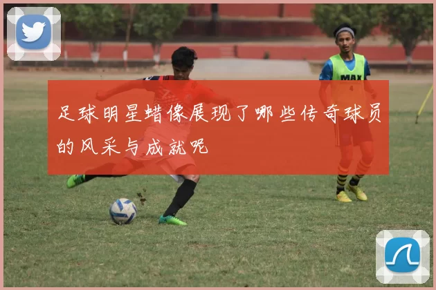 足球明星蜡像展现了哪些传奇球员的风采与成就呢