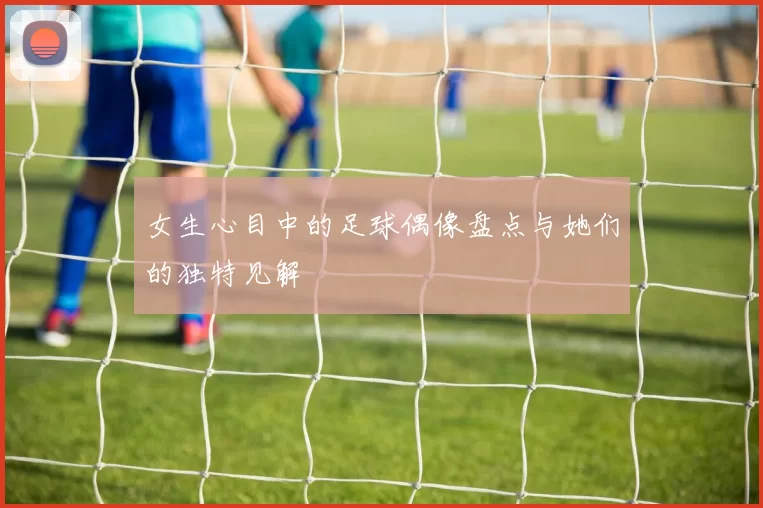 女生心目中的足球偶像盘点与她们的独特见解