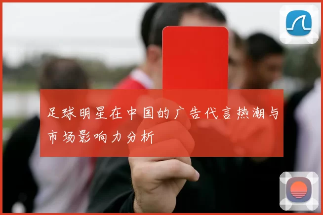 足球明星在中国的广告代言热潮与市场影响力分析
