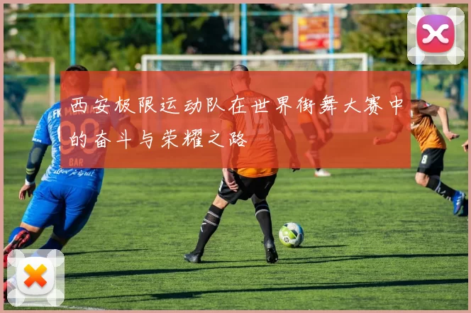 西安极限运动队在世界街舞大赛中的奋斗与荣耀之路