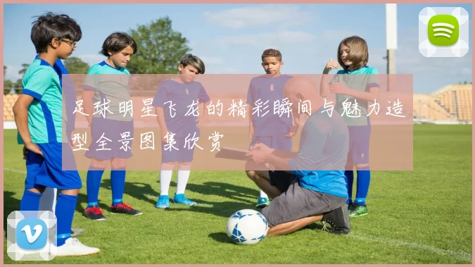足球明星飞龙的精彩瞬间与魅力造型全景图集欣赏