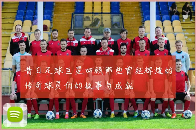 昔日足球巨星回顾那些曾经辉煌的传奇球员们的故事与成就