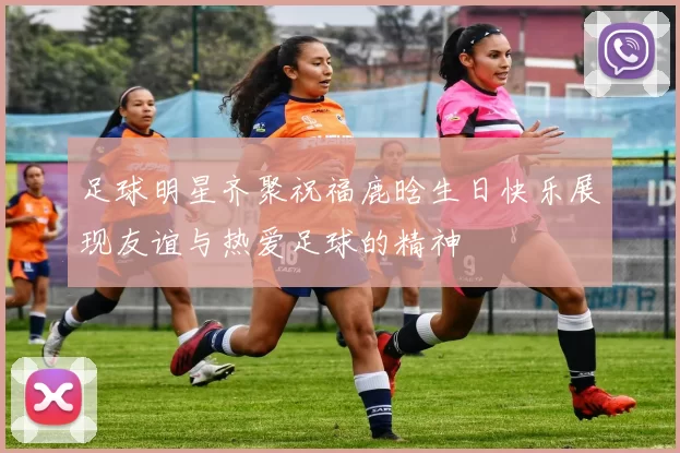 足球明星齐聚祝福鹿晗生日快乐展现友谊与热爱足球的精神