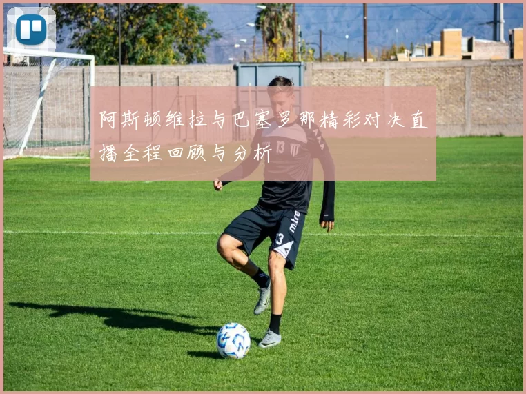 阿斯顿维拉与巴塞罗那精彩对决直播全程回顾与分析