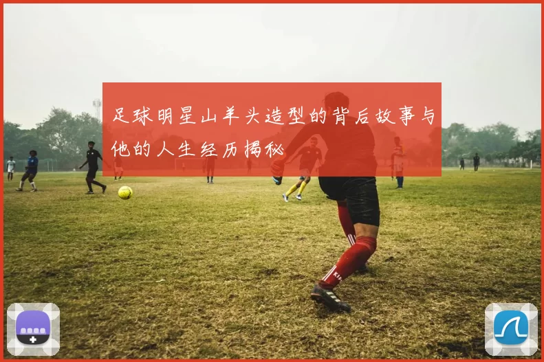 足球明星山羊头造型的背后故事与他的人生经历揭秘