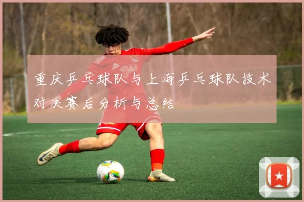重庆乒乓球队与上海乒乓球队技术对决赛后分析与总结