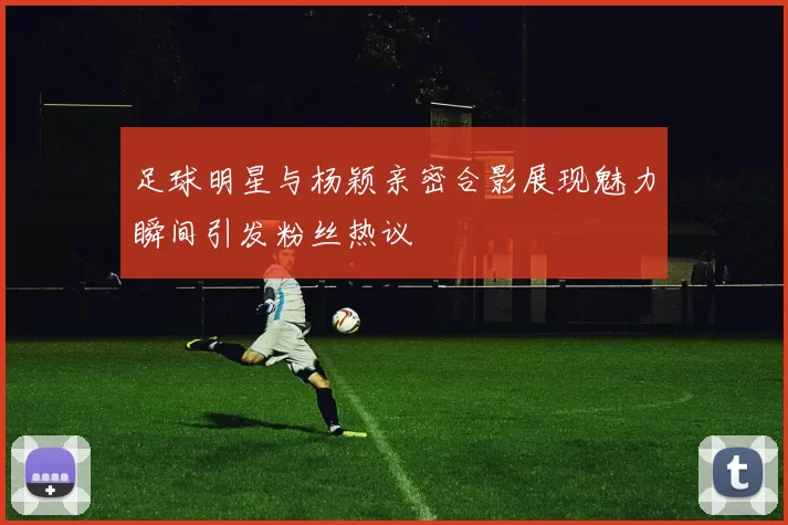 足球明星与杨颖亲密合影展现魅力瞬间引发粉丝热议