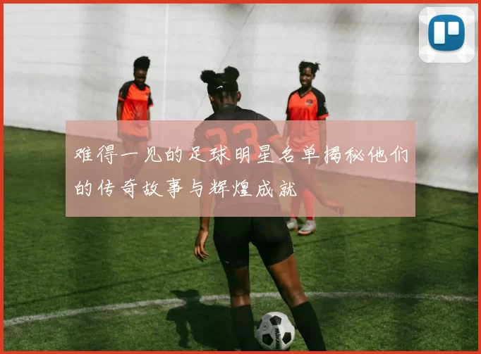 难得一见的足球明星名单揭秘他们的传奇故事与辉煌成就