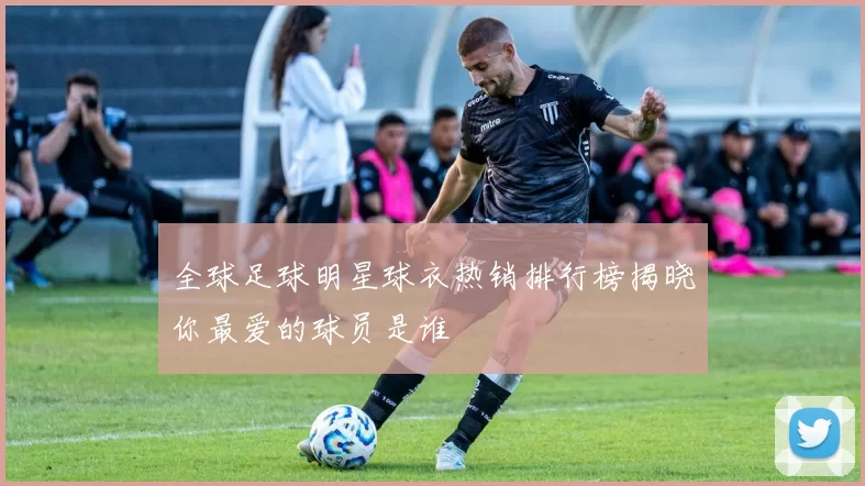 全球足球明星球衣热销排行榜揭晓你最爱的球员是谁