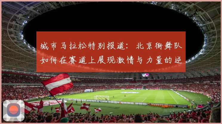 城市马拉松特别报道：北京街舞队如何在赛道上展现激情与力量的逆袭之旅