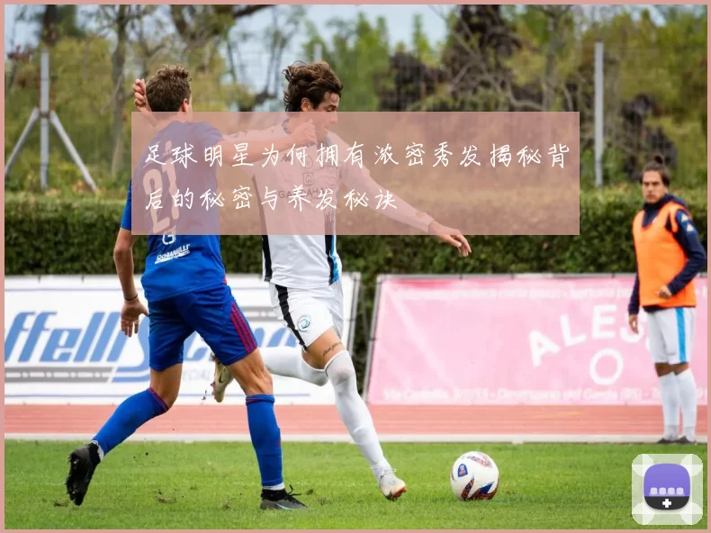 足球明星为何拥有浓密秀发揭秘背后的秘密与养发秘诀