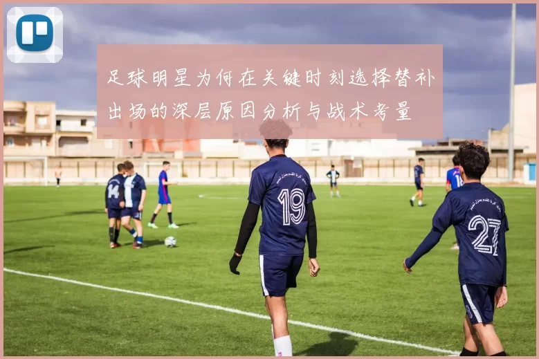 足球明星为何在关键时刻选择替补出场的深层原因分析与战术考量