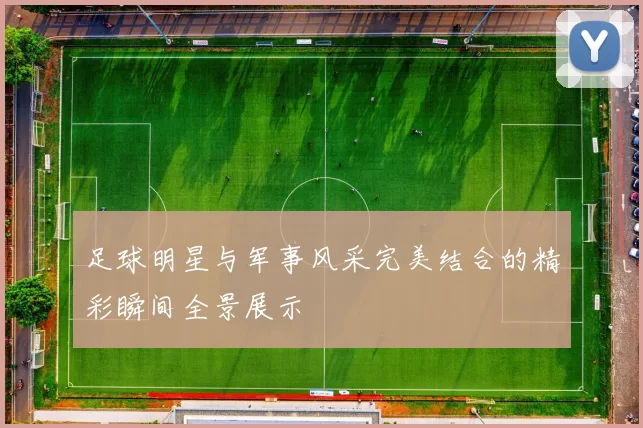 足球明星与军事风采完美结合的精彩瞬间全景展示