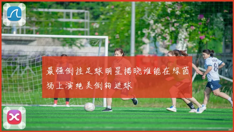 最强倒挂足球明星揭晓谁能在绿茵场上演绝美倒钩进球