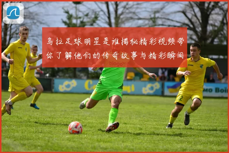 乌拉足球明星是谁揭秘精彩视频带你了解他们的传奇故事与精彩瞬间