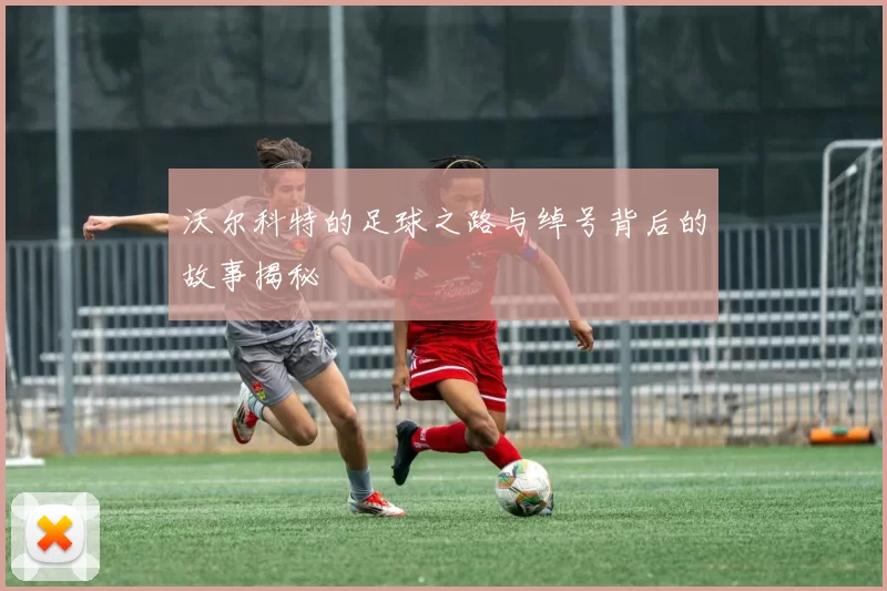 沃尔科特的足球之路与绰号背后的故事揭秘