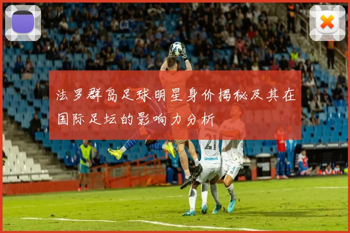 法罗群岛足球明星身价揭秘及其在国际足坛的影响力分析