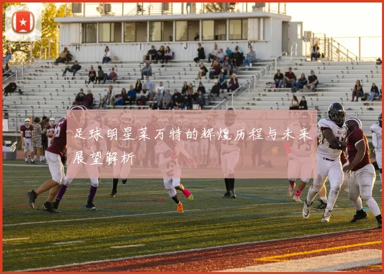 足球明星莱万特的辉煌历程与未来展望解析
