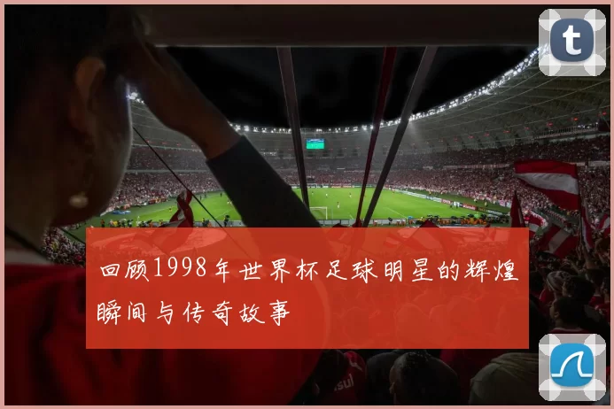 回顾1998年世界杯足球明星的辉煌瞬间与传奇故事