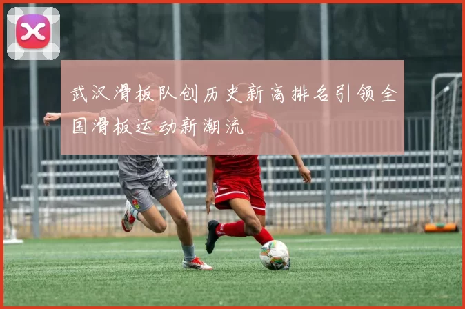 武汉滑板队创历史新高排名引领全国滑板运动新潮流