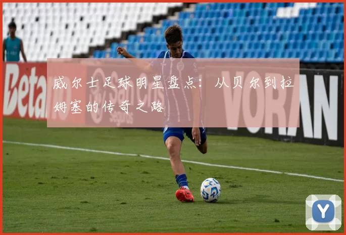 威尔士足球明星盘点：从贝尔到拉姆塞的传奇之路