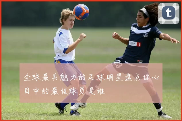 全球最具魅力的足球明星盘点你心目中的最佳球员是谁