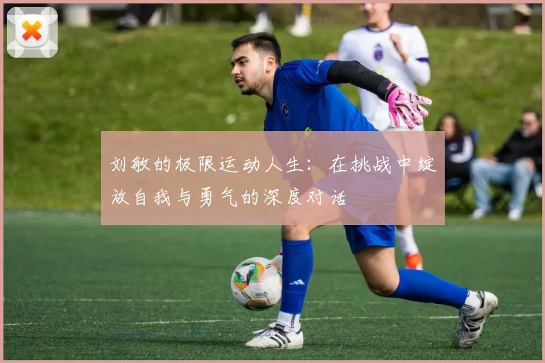 刘敏的极限运动人生：在挑战中绽放自我与勇气的深度对话