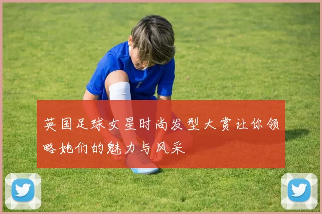英国足球女星时尚发型大赏让你领略她们的魅力与风采