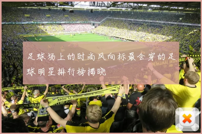 足球场上的时尚风向标最会穿的足球明星排行榜揭晓