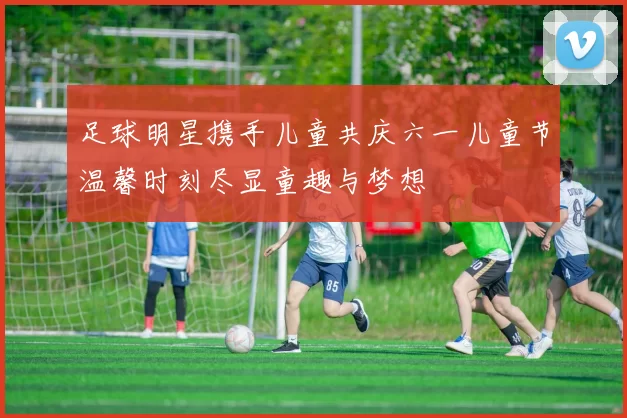 足球明星携手儿童共庆六一儿童节温馨时刻尽显童趣与梦想