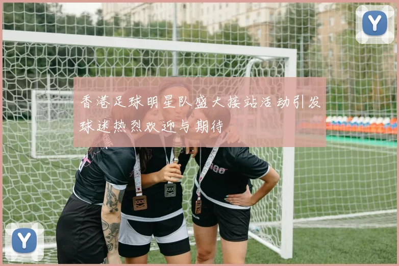 香港足球明星队盛大接站活动引发球迷热烈欢迎与期待