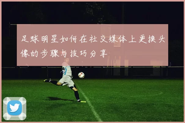 足球明星如何在社交媒体上更换头像的步骤与技巧分享