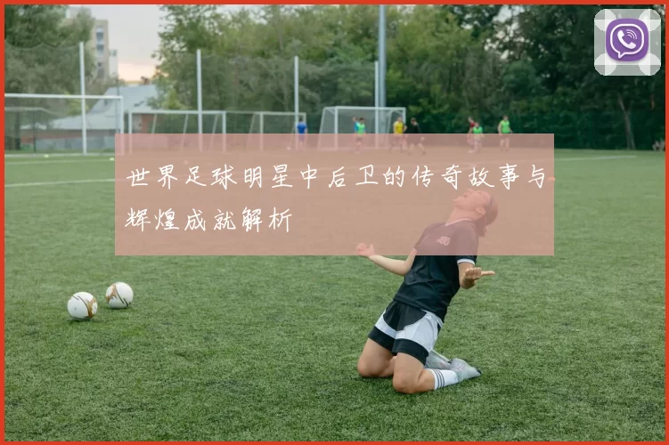 世界足球明星中后卫的传奇故事与辉煌成就解析