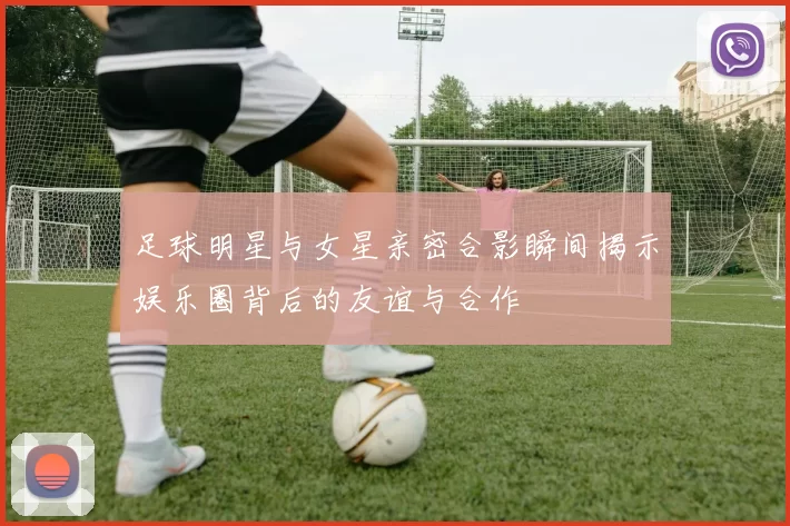 足球明星与女星亲密合影瞬间揭示娱乐圈背后的友谊与合作