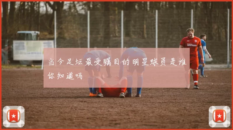 当今足坛最受瞩目的明星球员是谁你知道吗