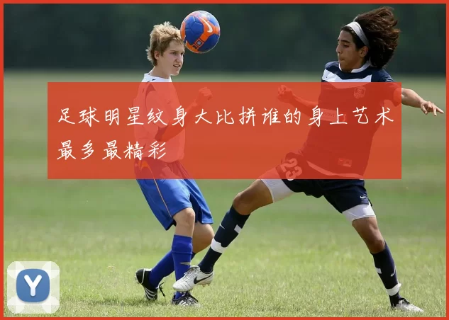 足球明星纹身大比拼谁的身上艺术最多最精彩