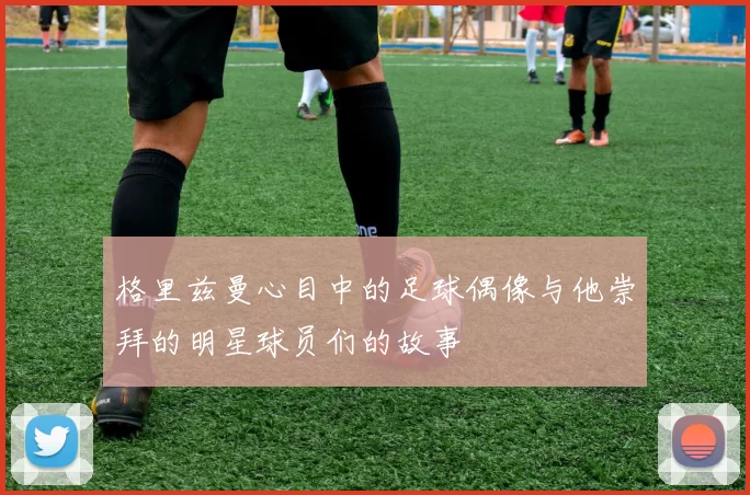 格里兹曼心目中的足球偶像与他崇拜的明星球员们的故事