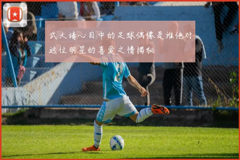 武大靖心目中的足球偶像是谁他对这位明星的喜爱之情揭秘