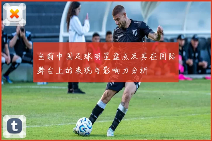 当前中国足球明星盘点及其在国际舞台上的表现与影响力分析