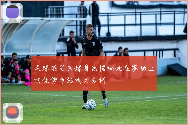 足球明星朱婷身高揭秘她在赛场上的优势与影响力分析